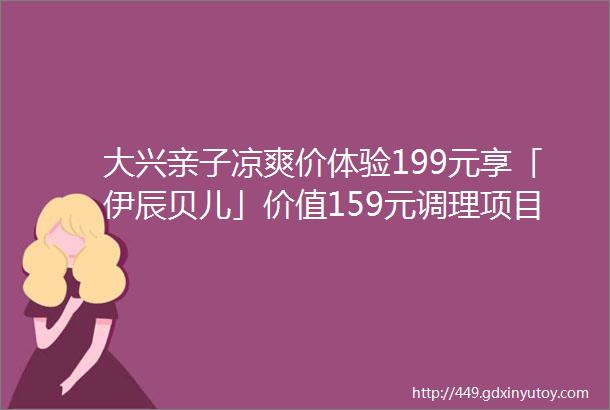 大兴亲子凉爽价体验199元享「伊辰贝儿」价值159元调理项目小儿推拿太空舱汗蒸中药脐灸三选一