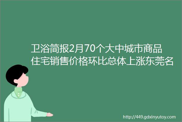 卫浴简报2月70个大中城市商品住宅销售价格环比总体上涨东莞名家具展开幕箭牌helliphellip