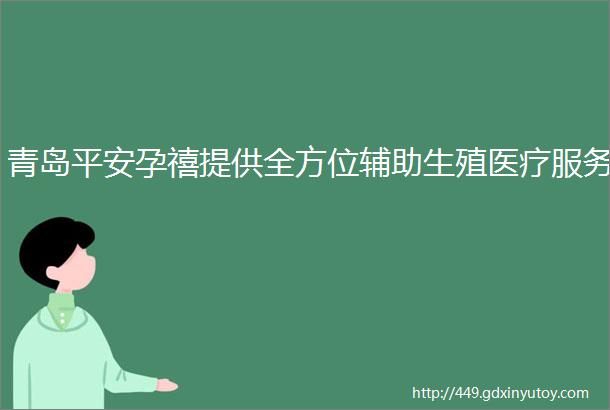 青岛平安孕禧提供全方位辅助生殖医疗服务