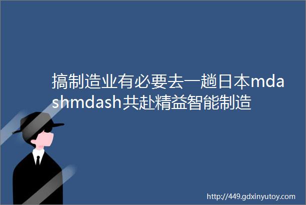 搞制造业有必要去一趟日本mdashmdash共赴精益智能制造之旅