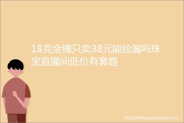 18克金镯只卖38元能捡漏吗珠宝直播间低价有套路