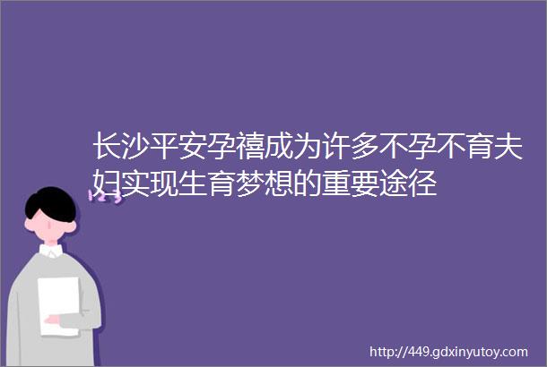 长沙平安孕禧成为许多不孕不育夫妇实现生育梦想的重要途径